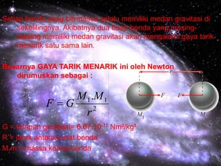 Setiap benda yang bermassa selalu memiliki medan gravitasi di
sekelilingnya. Akibatnya dua buah benda yang masing-
masing memiliki medan gravitasi akan mengalami gaya tarik
menarik satu sama lain.
Besarnya GAYA TARIK MENARIK ini oleh Newton
dirumuskan sebagai :
G = tetapan gravitasi= 6,67.10-11 Nm²/kg²
R = jarak antara pusat benda
M,m = massa kedua benda
2
11.
r
MM
GF 
 