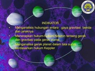 INDIKATOR
• Menganalisis hubungan antara gaya gravitasi benda
dan jaraknya
• Menerapkan hukum-hukum Newton tentang gerak
dan gravitasi pada gerak planet
• Menganalisa gerak planet dalam tata surya
berdasarkan hukum Keppler
 