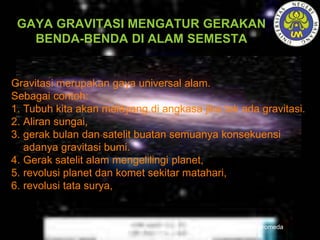 GAYA GRAVITASI MENGATUR GERAKAN
BENDA-BENDA DI ALAM SEMESTA
Galaksi Andromeda
Gravitasi merupakan gaya universal alam.
Sebagai contoh:
1. Tubuh kita akan melayang di angkasa jika tak ada gravitasi.
2. Aliran sungai,
3. gerak bulan dan satelit buatan semuanya konsekuensi
adanya gravitasi bumi.
4. Gerak satelit alam mengelilingi planet,
5. revolusi planet dan komet sekitar matahari,
6. revolusi tata surya,
 