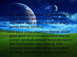 Gaya gravitasi termasuk gaya tak sentuh, di
mana bekerja antara dua benda yang
berjauhan alias tidak ada kontak antara
benda-benda tersebut.
Gaya-gaya yang umumnya dikenal adalah
gaya-gaya yang bekerja karena adanya
kontak; gerobak sampah bergerak karena
kita memberikan gaya dorong, bola
bergerak karena ditendang, sedangkan
gravitasi, bisa bekerja tanpa sentuhan
 