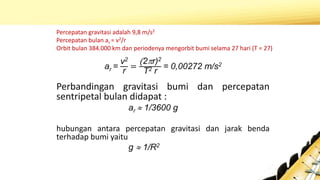 ar =
v2
r
=
(2r)2
T2 r
= 0,00272 m/s2
Perbandingan gravitasi bumi dan percepatan
sentripetal bulan didapat :
ar  1/3600 g
hubungan antara percepatan gravitasi dan jarak benda
terhadap bumi yaitu
g  1/R2
Percepatan gravitasi adalah 9,8 m/s2
Percepatan bulan ar = v2/r
Orbit bulan 384.000 km dan periodenya mengorbit bumi selama 27 hari (T = 27)
 