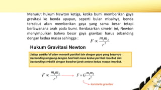 Hukum Gravitasi Newton
Menurut hukum Newton ketiga, ketika bumi memberikan gaya
gravitasi ke benda apapun, seperti bulan misalnya, benda
tersebut akan memberikan gaya yang sama besar tetapi
berlawanana arah pada bumi. Berdasarkan simetri ini, Newton
menyimpulkan bahwa besar gaya gravitasi harus sebanding
dengan kedua massa sehingga :
Setiap partikel di alam menarik partikel lain dengan gaya yang besarnya
berbanding langsung dengan hasil kali masa kedua partikel tersebut dan
berbanding terbalik dengan kwadrat jarak antara kedua massa tersebut.
2
21
r
mm
F  2
21
r
mm
GF 
konstanta gravitasi
2
21
r
mm
F 
 