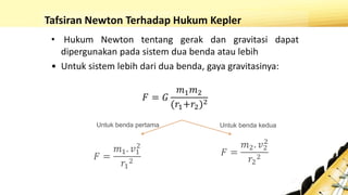 Tafsiran Newton Terhadap Hukum Kepler
• Hukum Newton tentang gerak dan gravitasi dapat
dipergunakan pada sistem dua benda atau lebih
• Untuk sistem lebih dari dua benda, gaya gravitasinya:
𝐹 = 𝐺
𝑚1 𝑚2
(𝑟1+𝑟2)2
Untuk benda pertama Untuk benda kedua
𝐹 =
𝑚1. 𝑣1
2
𝑟1
2
𝐹 =
𝑚2. 𝑣2
2
𝑟2
2
 