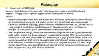 Pertanyaan
1. Ikhsannudin (4201414060)
Menurut Kepler lintasan orbit planet ialah elips, bagaimana Kepler membuktikan bentuk
tersebut? Mengapa tidak lingkaran seperti pemikiran orang Yunani Kuno?
Jawab :
• Bentuk elips yang di kemukakan oleh Kepler didasarkan atas perhitungan dan eksentrisitas
(e). Kondisi lingkaran dengan e=0 adalah kondisi yang sangat ideal, yang berlaku pada
sistem dua-benda tak terganggu, (hanya meninjau interaksi dua benda saja), dengan massa
yang berada di pusat sistem jauh lebih dominan dibanding massa yang mengitarinya
(dengan kata lain, massa pusat sistem tepat berada di pusat lingkaran).
• Akan tetapi kenyataannya, ada lebih dari dua obyek yang memiliki massa yang berinteraksi
pada sistem, seperti Tata Surya, walaupun massa Matahari adalah 99% massa dari seluruh
sistem Tata Surya, akan tetapi tidak serta merta pengaruh gaya gravitasi massa planet bisa
saling mengabaikan. Oleh karena itu pusat massa sistem tidaklah berada tepat pada pusat
massa Matahari, dan demikian juga planet-planet tidak bergerak dengan e = 0, akan tetapi
dengan eksentrisitas yang sedikit lebih besar dari nol, artinya cenderung mengikuti gerak
elips, sebagaimana yang telah teramati selama ini.
 