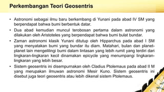 Perkembangan Teori Geosentris
• Astronomi sebagai ilmu baru berkembang di Yunani pada abad IV SM yang
berpendapat bahwa bumi berbentuk datar.
• Dua abad kemudian muncul terobosan pertama dalam astronomi yang
dilakukan oleh Aristoteles yang berpendapat bahwa bumi bulat bundar.
• Zaman astronomi klasik Yunani ditutup oleh Hipparchus pada abad I SM
yang menyatakan bumi yang bundar itu diam. Matahari, bulan dan planet-
planet lain mengelilingi bumi dalam lintasan yang lebih rumit yang terdiri dari
lingkaran-lingkaran kecil dinamakan epicycle yang menumpangi lingkaran-
lingkaran yang lebih besar.
• Sistem geosentris ini disempurnakan oleh Cladius Ptolemaus pada abad II M
yang merupakan ilmuwan astronomi Mesir Kuno. Sistem geosentris ini
disebut juga teori geosentris atau lebih dikenal sistem Ptolemaus.
 