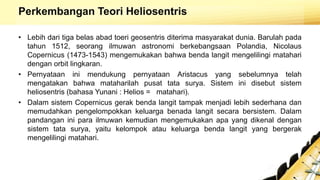 Perkembangan Teori Heliosentris
• Lebih dari tiga belas abad toeri geosentris diterima masyarakat dunia. Barulah pada
tahun 1512, seorang ilmuwan astronomi berkebangsaan Polandia, Nicolaus
Copernicus (1473-1543) mengemukakan bahwa benda langit mengelilingi matahari
dengan orbit lingkaran.
• Pernyataan ini mendukung pernyataan Aristacus yang sebelumnya telah
mengatakan bahwa mataharilah pusat tata surya. Sistem ini disebut sistem
heliosentris (bahasa Yunani : Helios = matahari).
• Dalam sistem Copernicus gerak benda langit tampak menjadi lebih sederhana dan
memudahkan pengelompokkan keluarga benada langit secara bersistem. Dalam
pandangan ini para ilmuwan kemudian mengemukakan apa yang dikenal dengan
sistem tata surya, yaitu kelompok atau keluarga benda langit yang bergerak
mengelilingi matahari.
 