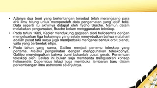 • Adanya dua teori yang bertentangan tersebut telah merangsang para
ahli ilmu hitung untuk memperoleh data pengamatan yang lebih teliti.
Data seperti itu akhirnya didapat oleh Tycho Brache. Namun dalam
melakukan pengamatan, Brache belum menggunakan teleskop.
• Pada tahun 1609, Kepler mendukung gagasan teori heliosentris dengan
mengeluarkan tiga hukumnya yang selain menyebutkan bahwa matahari
adalah pusat tata surya juga memperbaiki mengenai bentuk orbit planet,
yaitu yang berbentuk ellips.
• Pada tahun yang sama, Galileo menjadi penemu teleskop yang
pertama. Melalui pengamatan dengan menggunakan teleskopnya,
Galileo menyimpulkan bahwa bumi bukanlah pusat gerak. Penemuan
teleskop oleh Galileo ini bukan saja membantu menguatkan konsep
heliosentris Copernicus tetapi juga membuka lembaran baru dalam
perkembangan ilmu astronomi selanjutnya.
 
