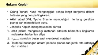 Hukum Kepler
• Orang Yunani Kuno menganggap benda langit bergerak dalam
lintasan yang berupa lingkaran.
• Akhir abad XVI, Tycho Brache mempelajari tentang gerakan
planet dan menerbitkan buku.
• Johanes Kepler, mengemukakan bahwa
1. orbit planet mengelilingi matahari tidaklah berbentuk lingkaran
melainkan berbentuk ellips
2. 𝑣 𝑝𝑙𝑎𝑛𝑒𝑡 semakin besar saat mendekati matahari
3. Terdapat hubungan antara periode planet dan jarak rata-ratanya
dari matahari
 