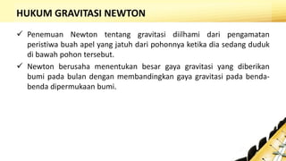 HUKUM GRAVITASI NEWTON
 Penemuan Newton tentang gravitasi diilhami dari pengamatan
peristiwa buah apel yang jatuh dari pohonnya ketika dia sedang duduk
di bawah pohon tersebut.
 Newton berusaha menentukan besar gaya gravitasi yang diberikan
bumi pada bulan dengan membandingkan gaya gravitasi pada benda-
benda dipermukaan bumi.
 