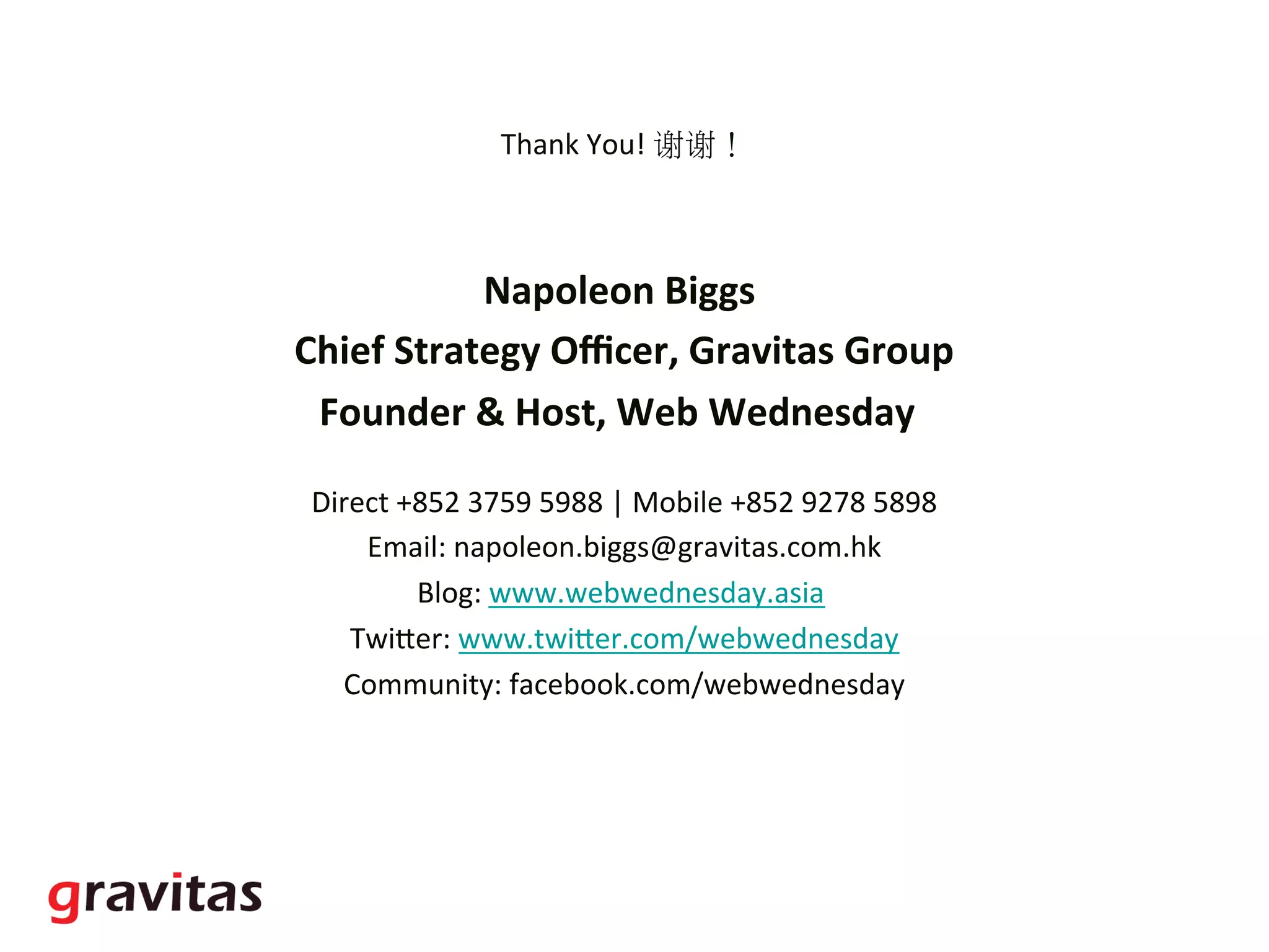 Thank	
  You!	
  谢谢！	
  
	
  
Napoleon	
  Biggs	
  	
  
Chief	
  Strategy	
  Oﬃcer,	
  Gravitas	
  Group	
  
Founder	
  &	
  Host,	
  Web	
  Wednesday	
  	
  	
  
	
  
Direct	
  +852	
  3759	
  5988	
  |	
  Mobile	
  +852	
  9278	
  5898	
  
Email:	
  napoleon.biggs@gravitas.com.hk	
  
Blog:	
  www.webwednesday.asia	
  	
  
TwiGer:	
  www.twiGer.com/webwednesday	
  
Community:	
  facebook.com/webwednesday	
  
	
  
 
