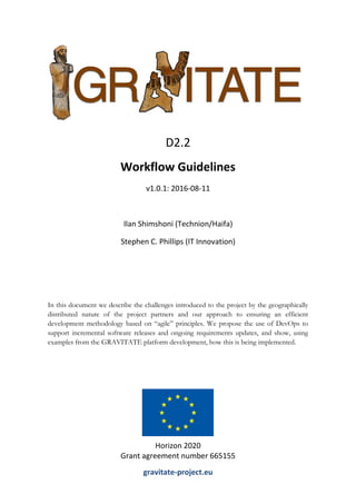 In this document we describe the challenges introduced to the project by the geographically
distributed nature of the project partners and our approach to ensuring an efficient
development methodology based on “agile” principles. We propose the use of DevOps to
support incremental software releases and ongoing requirements updates, and show, using
examples from the GRAVITATE platform development, how this is being implemented.
D2.2
Workflow Guidelines
v1.0.1: 2016-08-11
Ilan Shimshoni (Technion/Haifa)
Stephen C. Phillips (IT Innovation)
Horizon 2020
Grant agreement number 665155
gravitate-project.eu
 