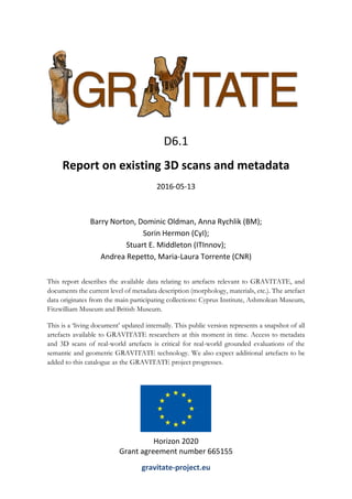 This report describes the available data relating to artefacts relevant to GRAVITATE, and
documents the current level of metadata description (morphology, materials, etc.). The artefact
data originates from the main participating collections: Cyprus Institute, Ashmolean Museum,
Fitzwilliam Museum and British Museum.
This is a ‘living document’ updated internally. This public version represents a snapshot of all
artefacts available to GRAVITATE researchers at this moment in time. Access to metadata
and 3D scans of real-world artefacts is critical for real-world grounded evaluations of the
semantic and geometric GRAVITATE technology. We also expect additional artefacts to be
added to this catalogue as the GRAVITATE project progresses.
D6.1
Report on existing 3D scans and metadata
2016-05-13
Barry Norton, Dominic Oldman, Anna Rychlik (BM);
Sorin Hermon (CyI);
Stuart E. Middleton (ITInnov);
Andrea Repetto, Maria-Laura Torrente (CNR)
Horizon 2020
Grant agreement number 665155
gravitate-project.eu
 
