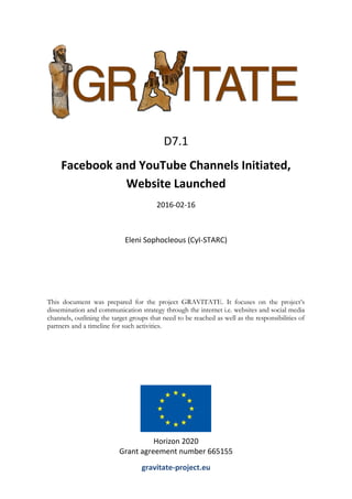 This document was prepared for the project GRAVITATE. It focuses on the project’s
dissemination and communication strategy through the internet i.e. websites and social media
channels, outlining the target groups that need to be reached as well as the responsibilities of
partners and a timeline for such activities.
D7.1
Facebook and YouTube Channels Initiated,
Website Launched
2016-02-16
Eleni Sophocleous (CyI-STARC)
Horizon 2020
Grant agreement number 665155
gravitate-project.eu
 