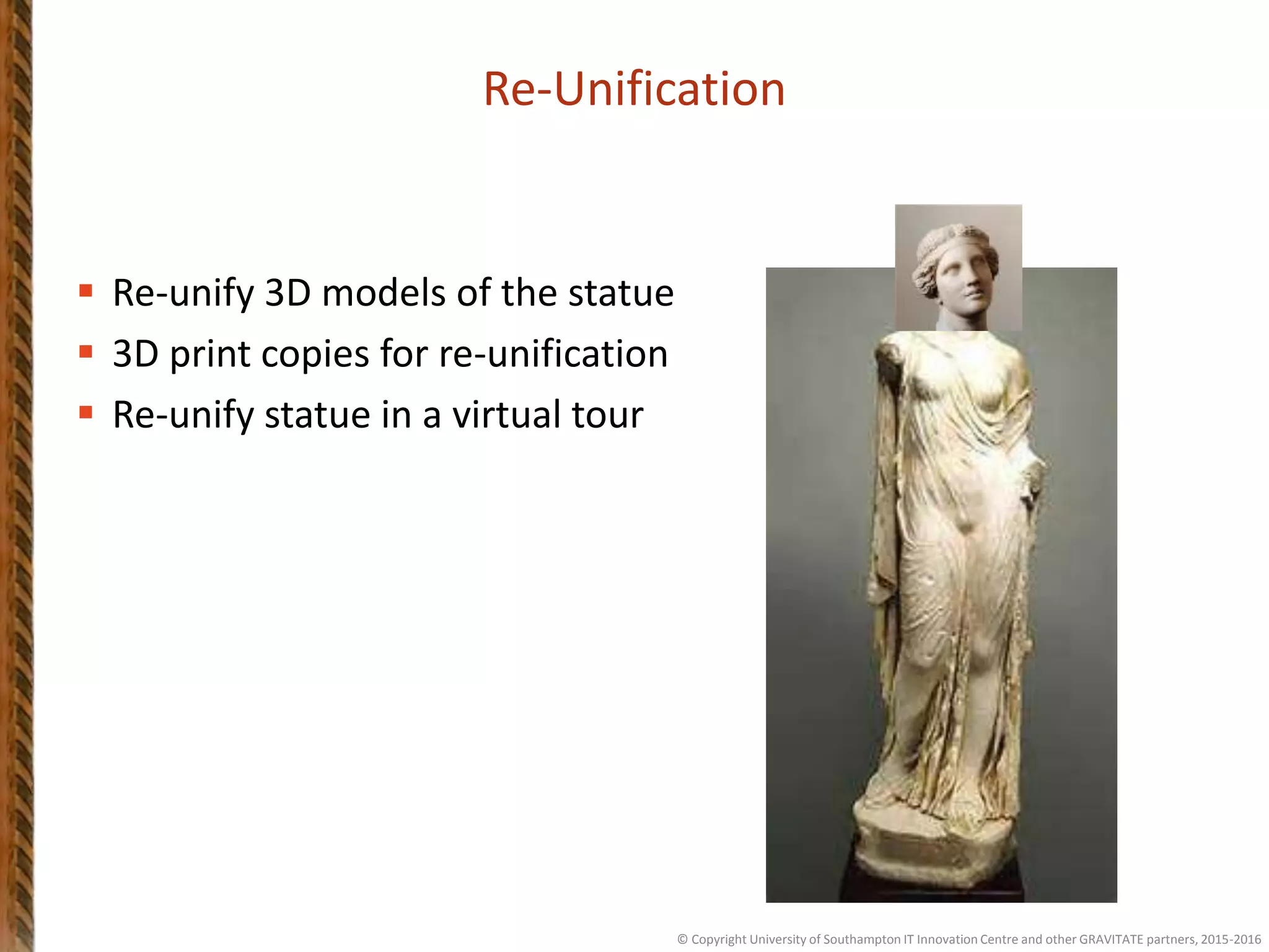  Re-unify 3D models of the statue
 3D print copies for re-unification
 Re-unify statue in a virtual tour
Re-Unification
© Copyright University of Southampton IT Innovation Centre and other GRAVITATE partners, 2015-2016
 