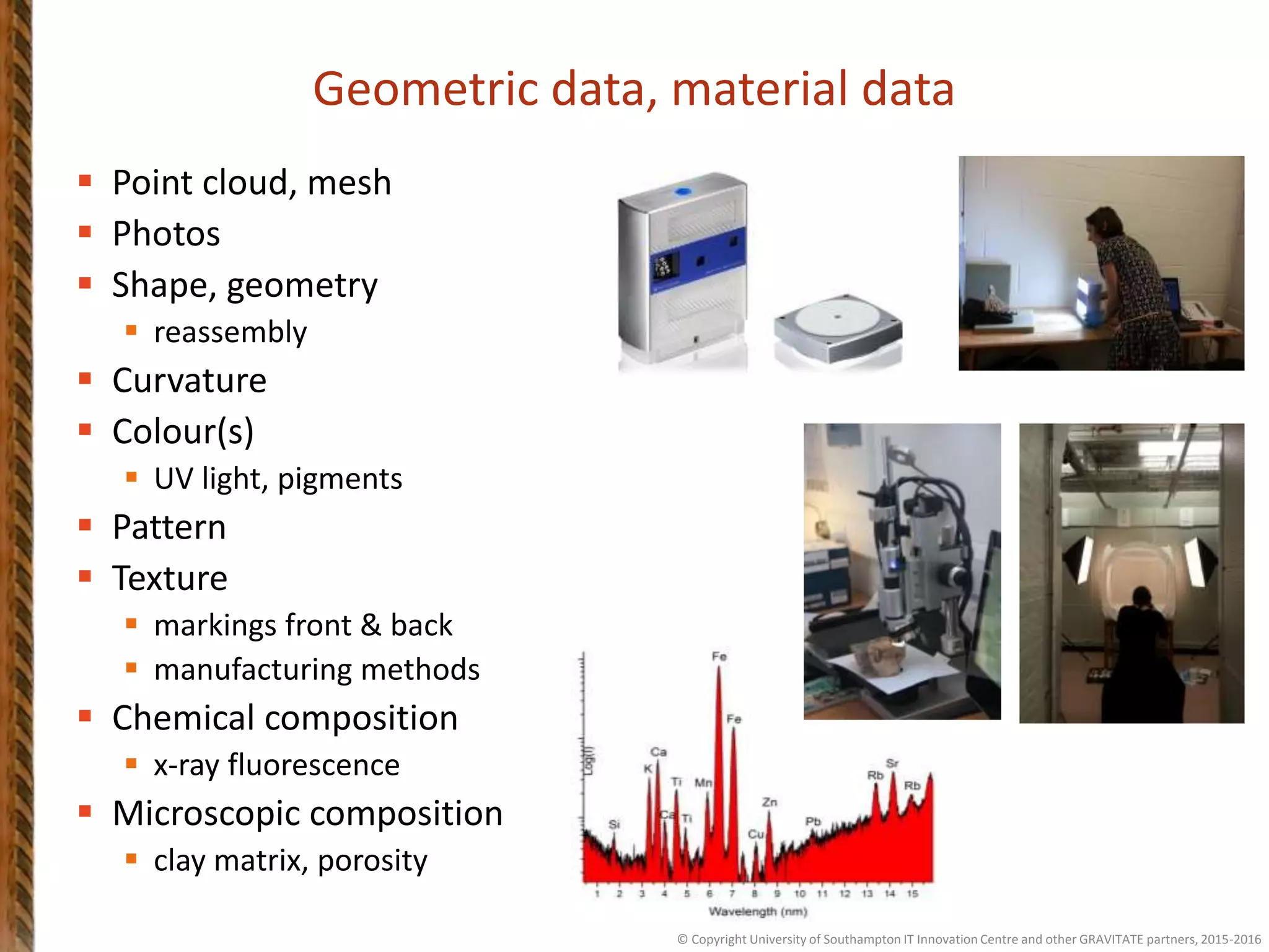 Geometric data, material data
 Point cloud, mesh
 Photos
 Shape, geometry
 reassembly
 Curvature
 Colour(s)
 UV light, pigments
 Pattern
 Texture
 markings front & back
 manufacturing methods
 Chemical composition
 x-ray fluorescence
 Microscopic composition
 clay matrix, porosity
© Copyright University of Southampton IT Innovation Centre and other GRAVITATE partners, 2015-2016
 