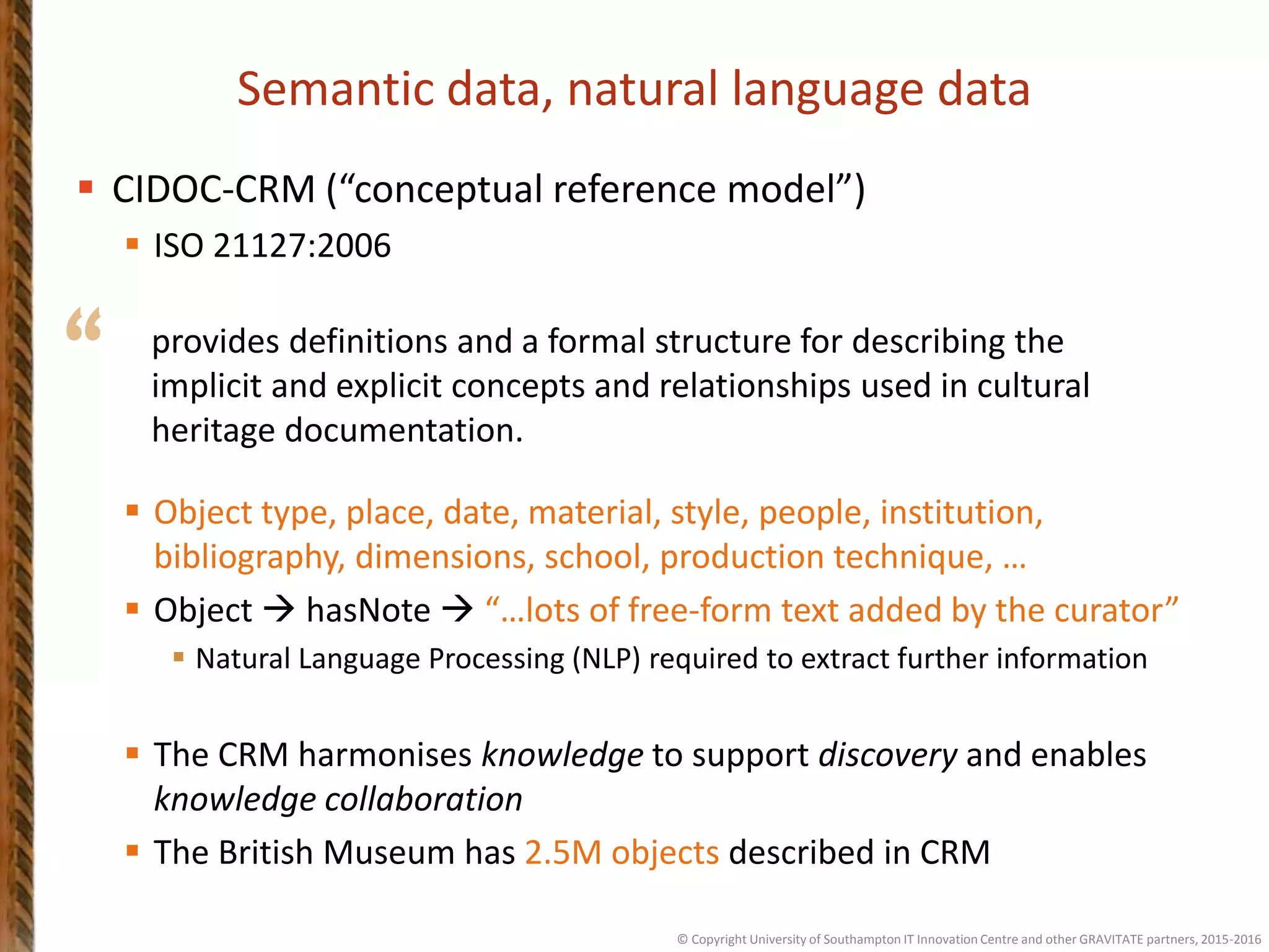 “
Semantic data, natural language data
 CIDOC-CRM (“conceptual reference model”)
 ISO 21127:2006
 Object type, place, date, material, style, people, institution,
bibliography, dimensions, school, production technique, …
 Object  hasNote  “…lots of free-form text added by the curator”
 Natural Language Processing (NLP) required to extract further information
 The CRM harmonises knowledge to support discovery and enables
knowledge collaboration
 The British Museum has 2.5M objects described in CRM
provides definitions and a formal structure for describing the
implicit and explicit concepts and relationships used in cultural
heritage documentation.
© Copyright University of Southampton IT Innovation Centre and other GRAVITATE partners, 2015-2016
 