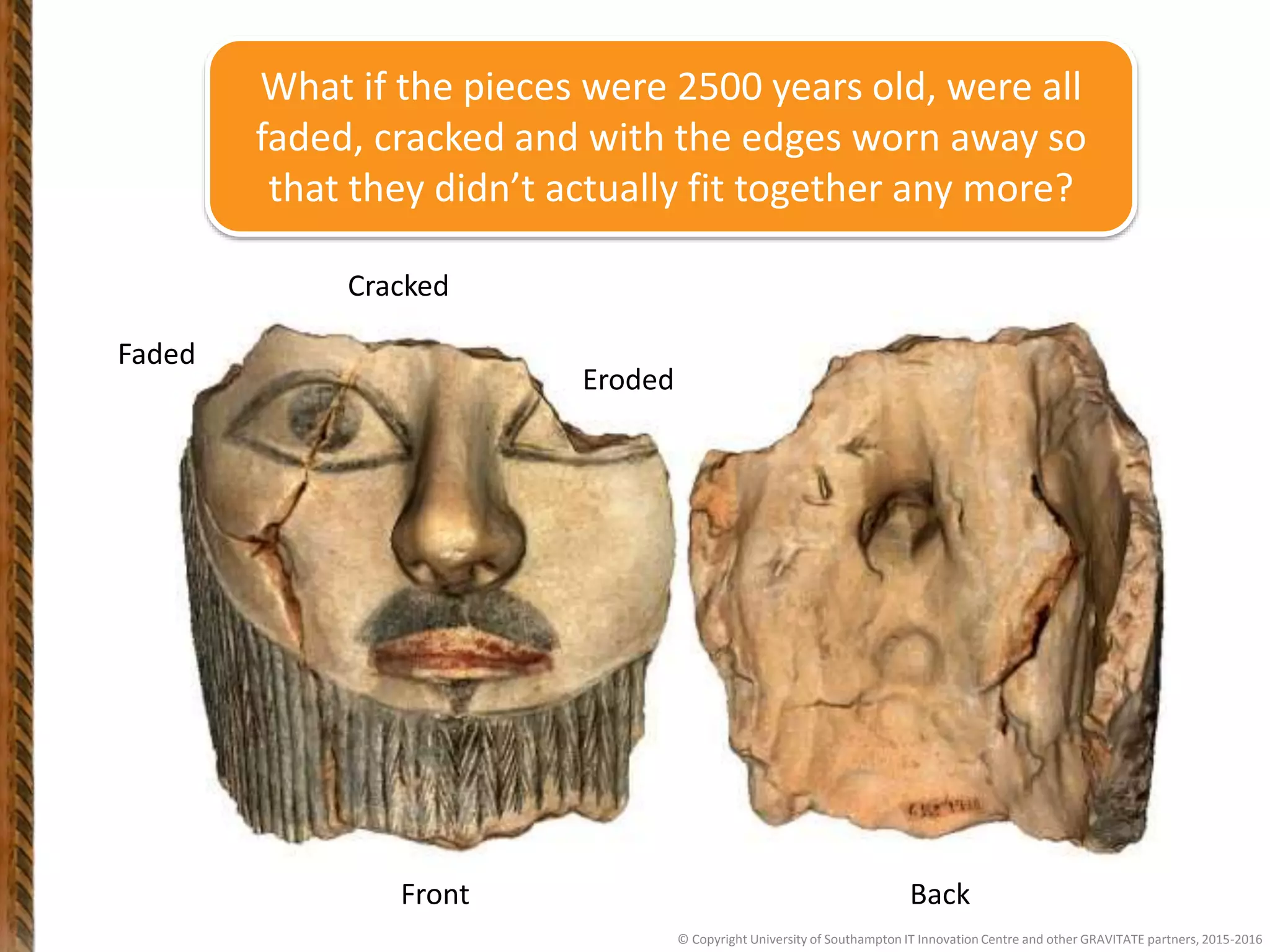 Front Back
Faded
Cracked
Eroded
© Copyright University of Southampton IT Innovation Centre and other GRAVITATE partners, 2015-2016
What if the pieces were 2500 years old, were all
faded, cracked and with the edges worn away so
that they didn’t actually fit together any more?
 