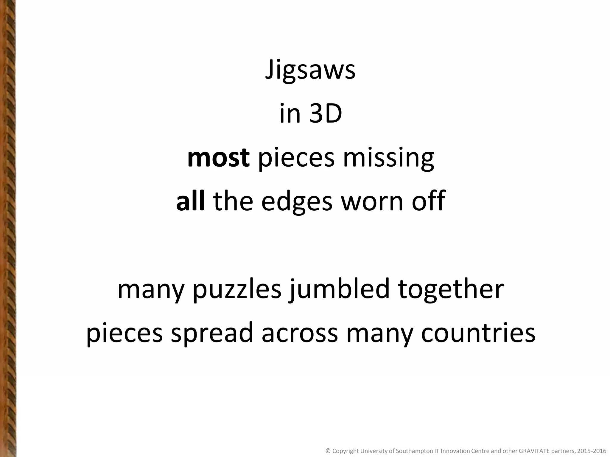 Jigsaws
in 3D
most pieces missing
all the edges worn off
many puzzles jumbled together
pieces spread across many countries
© Copyright University of Southampton IT Innovation Centre and other GRAVITATE partners, 2015-2016
 