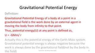 Gravitational Potential Energy
DefinitionGravitational Potential Energy of a body at a point in a
gravitational field is the work done by an external agent in
moving the body from infinity to that point.
Thus, potential energy(U) at any point is defined as,
U = -GMm/ r
Actually this is the potential energy of the Earth-Mass system.
Gravitational potential energy is always negative because the
work is always done by the gravitational field(not by the body in
the field)
Gravitation- By Aditya Abeysinghe

12

 