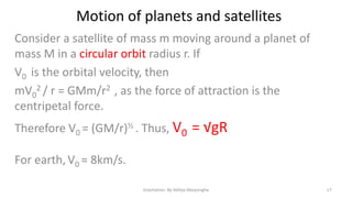 Motion of planets and satellites
Consider a satellite of mass m moving around a planet of
mass M in a circular orbit radius r. If
V0 is the orbital velocity, then
mV02 / r = GMm/r2 , as the force of attraction is the
centripetal force.
Therefore V0 = (GM/r)½ . Thus, V0

= √gR

For earth, V0 ≈ 8km/s.
Gravitation- By Aditya Abeysinghe

17

 