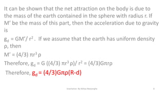 It can be shown that the net attraction on the body is due to
the mass of the earth contained in the sphere with radius r. If
M’ be the mass of this part, then the acceleration due to gravity
is
gd = GM’/ r2 . If we assume that the earth has uniform density
ρ, then
M’ = (4/3) πr3 ρ
Therefore, gd = G ((4/3) πr3 ρ)/ r2 = (4/3)Gπrρ

Therefore, gd = (4/3)Gπρ(R-d)
Gravitation- By Aditya Abeysinghe

8

 