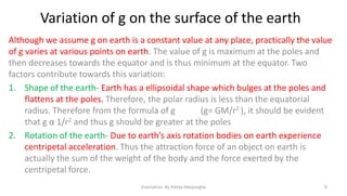 Variation of g on the surface of the earth
Although we assume g on earth is a constant value at any place, practically the value
of g varies at various points on earth. The value of g is maximum at the poles and
then decreases towards the equator and is thus minimum at the equator. Two
factors contribute towards this variation:
1. Shape of the earth- Earth has a ellipsoidal shape which bulges at the poles and
flattens at the poles. Therefore, the polar radius is less than the equatorial
radius. Therefore from the formula of g
(g= GM/r2 ), it should be evident
that g α 1/r2 and thus g should be greater at the poles
2. Rotation of the earth- Due to earth’s axis rotation bodies on earth experience
centripetal acceleration. Thus the attraction force of an object on earth is
actually the sum of the weight of the body and the force exerted by the
centripetal force.
Gravitation- By Aditya Abeysinghe

9

 