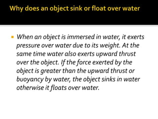  When an object is immersed in water, it exerts
pressure over water due to its weight. At the
same time water also exerts upward thrust
over the object. If the force exerted by the
object is greater than the upward thrust or
buoyancy by water, the object sinks in water
otherwise it floats over water.
 