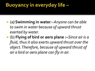  (a) Swimming in water:–Anyone can be able
to swim in water because of upward thrust
exerted by water.
 (b) Flying of bird or aero plane :–Since air is a
fluid, thus it also exerts upward thrust over the
object.Therefore, because of upward thrust of
air a bird or aero plane can fly in air.
 