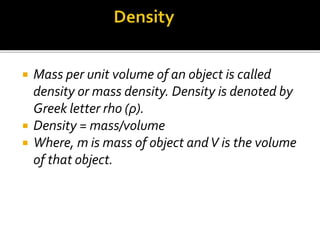  Mass per unit volume of an object is called
density or mass density. Density is denoted by
Greek letter rho (ρ).
 Density = mass/volume
 Where, m is mass of object andV is the volume
of that object.
 