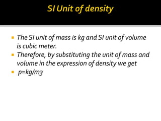  The SI unit of mass is kg and SI unit of volume
is cubic meter.
 Therefore, by substituting the unit of mass and
volume in the expression of density we get
 p=kg/m3
 