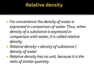  For convenience the density of water is
expressed in comparison of water.Thus, when
density of a substance is expressed in
comparison with water, it is called relative
density.
 Relative density = density of substance /
density of water
 Relative density has no unit, because it is the
ratio of similar quantity.
 