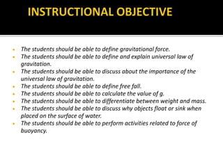  The students should be able to define gravitational force.
 The students should be able to define and explain universal law of
gravitation.
 The students should be able to discuss about the importance of the
universal law of gravitation.
 The students should be able to define free fall.
 The students should be able to calculate the value of g.
 The students should be able to differentiate between weight and mass.
 The students should be able to discuss why objects float or sink when
placed on the surface of water.
 The students should be able to perform activities related to force of
buoyancy.
 