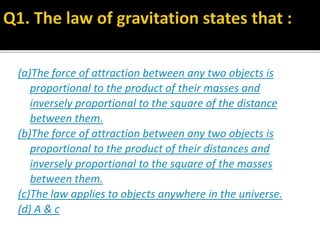 (a)The force of attraction between any two objects is
proportional to the product of their masses and
inversely proportional to the square of the distance
between them.
(b)The force of attraction between any two objects is
proportional to the product of their distances and
inversely proportional to the square of the masses
between them.
(c)The law applies to objects anywhere in the universe.
(d) A & c
 