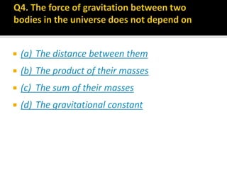  (a) The distance between them
 (b) The product of their masses
 (c) The sum of their masses
 (d) The gravitational constant
 