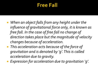  When an object falls from any height under the
influence of gravitational force only, it is known as
free fall. In the case of free fall no change of
direction takes place but the magnitude of velocity
changes because of acceleration.
 This acceleration acts because of the force of
gravitation and is denoted by ‘g’.This is called
acceleration due to gravity.
 Expression for acceleration due to gravitation ‘g’.
 