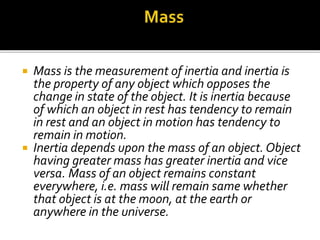  Mass is the measurement of inertia and inertia is
the property of any object which opposes the
change in state of the object. It is inertia because
of which an object in rest has tendency to remain
in rest and an object in motion has tendency to
remain in motion.
 Inertia depends upon the mass of an object. Object
having greater mass has greater inertia and vice
versa. Mass of an object remains constant
everywhere, i.e. mass will remain same whether
that object is at the moon, at the earth or
anywhere in the universe.
 