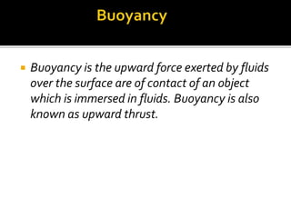  Buoyancy is the upward force exerted by fluids
over the surface are of contact of an object
which is immersed in fluids. Buoyancy is also
known as upward thrust.
 