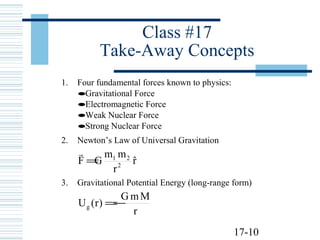 17-10
Class #17
Take-Away Concepts
1. Four fundamental forces known to physics:
•Gravitational Force
•Electromagnetic Force
•Weak Nuclear Force
•Strong Nuclear Force
2. Newton’s Law of Universal Gravitation
rˆ
r
mm
GF 2
21
=

3. Gravitational Potential Energy (long-range form)
r
MmG
)r(Ug −=
 