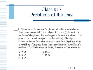17-11
Class #17
Problems of the Day
___1. To measure the mass of a planet, with the same radius as
Earth, an astronaut drops an object from rest (relative to the
surface of the planet) from a height h above the surface of the
planet. (h is small compared to the radius.) The object
arrives at the surface with a speed that is four (4) times what
it would be if dropped from the same distance above Earth’s
surface. If M is the mass of Earth, the mass of the planet is:
A. 2 M D. 16 M
B. 4 M E. 32 M
C. 8 M
 