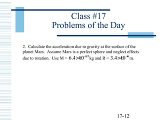 17-12
Class #17
Problems of the Day
2. Calculate the acceleration due to gravity at the surface of the
planet Mars. Assume Mars is a perfect sphere and neglect effects
due to rotation. Use M =
23
104.6 +
× kg and R =
6
104.3 +
× m.
 