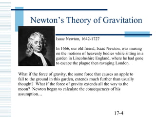 17-4
Newton’s Theory of Gravitation
Isaac Newton, 1642-1727
In 1666, our old friend, Isaac Newton, was musing
on the motions of heavenly bodies while sitting in a
garden in Lincolnshire England, where he had gone
to escape the plague then ravaging London.
What if the force of gravity, the same force that causes an apple to
fall to the ground in this garden, extends much further than usually
thought? What if the force of gravity extends all the way to the
moon? Newton began to calculate the consequences of his
assumption…
 