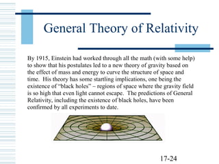 17-24
General Theory of Relativity
By 1915, Einstein had worked through all the math (with some help)
to show that his postulates led to a new theory of gravity based on
the effect of mass and energy to curve the structure of space and
time. His theory has some startling implications, one being the
existence of “black holes” – regions of space where the gravity field
is so high that even light cannot escape. The predictions of General
Relativity, including the existence of black holes, have been
confirmed by all experiments to date.
 