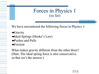 17-3
Forces in Physics 1
(so far)
We have encountered the following forces in Physics 1:
•Gravity
•Ideal Springs (Hooke’s Law)
•Pushes and Pulls
•Friction
What makes gravity different from the other three?
(Hint: The ideal spring force is also conservative,
so that isn’t the answer.)
 