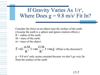 17-7
If Gravity Varies As 1/r2
,
Where Does g = 9.8 m/s2
Fit In?
Consider the force on an object near the surface of the earth.
(Assume the earth is a sphere and ignore rotation effects.)
R = radius of the earth.
M = mass of the earth.
m = mass of the object.
gmrˆ
R
MG
mrˆ
R
Mm
GF 22

=== (What is the direction?)
g = 9.8 m/s2
only seems constant because we don’t go very far
from the surface of the earth.
 