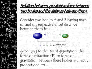 Consider two bodies A and B having mass
m1 and m2 respectively. Let distance
between them be r.
According to the law of gravitation, the
force of attraction (F) or force of
gravitation between these bodies is directly
proportional to :
 