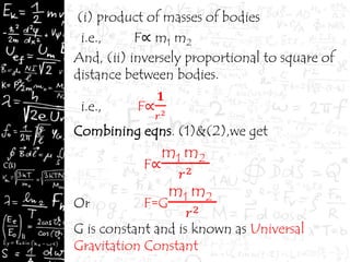(i) product of masses of bodies
i.e., F∝ m1 m2
And, (ii) inversely proportional to square of
distance between bodies.
i.e., F∝
𝟏
𝑟2
Combining eqns. (1)&(2),we get
F∝
m1 m2
𝑟2
Or F=G
m1 m2
𝑟2
G is constant and is known as Universal
Gravitation Constant
 