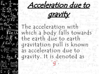 The acceleration with
which a body falls towards
the earth due to earth
gravitation pull is known
as acceleration due to
gravity. It is denoted as
‘g’.
 