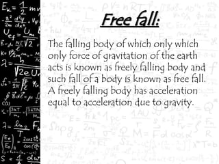 The falling body of which only which
only force of gravitation of the earth
acts is known as freely falling body and
such fall of a body is known as free fall.
A freely falling body has acceleration
equal to acceleration due to gravity.
 