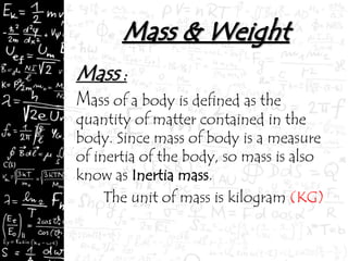 Mass :
ass of a body is defined as the
quantity of matter contained in the
body. Since mass of body is a measure
of inertia of the body, so mass is also
know as Inertia mass.
The unit of mass is kilogram (KG)
 