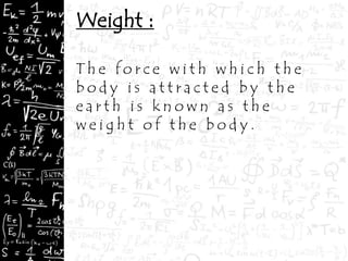 Weight :
T h e f o r c e w i t h w h i c h t h e
b o d y i s a t t r a c t e d b y t h e
e a r t h i s k n o w n a s t h e
w e i g h t o f t h e b o d y .
 